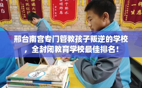 邢台南宫专门管教孩子叛逆的学校，全封闭教育学校最佳排名！