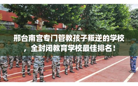 邢台南宫专门管教孩子叛逆的学校，全封闭教育学校最佳排名！