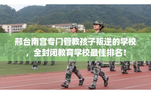 邢台南宫专门管教孩子叛逆的学校，全封闭教育学校最佳排名！