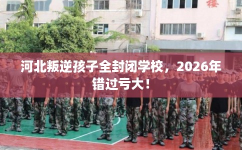 河北叛逆孩子全封闭学校,2026年错过亏大! 河北叛逆孩子全封闭学校,2026年错过亏大!