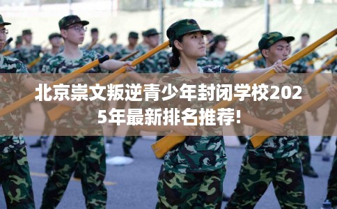 北京崇文叛逆青少年封闭学校2025年最新排名推荐!