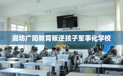 廊坊广阳教育叛逆孩子军事化学校