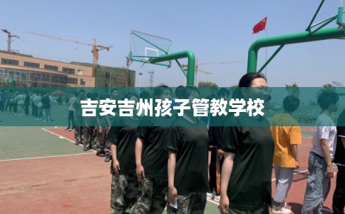 吉安吉州孩子管教学校