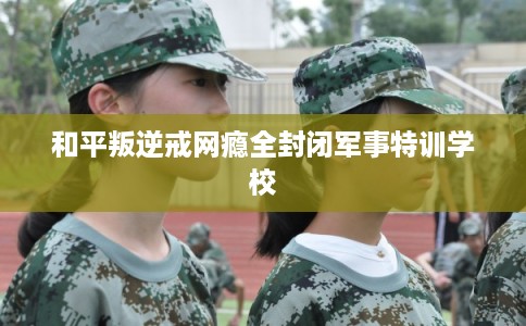 和平叛逆戒网瘾全封闭军事特训学校