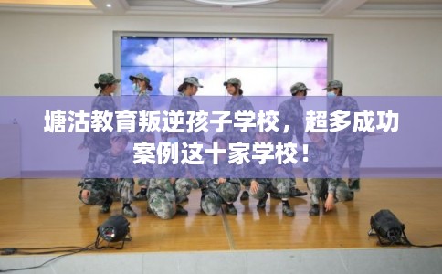 塘沽教育叛逆孩子学校，超多成功案例这十家学校！