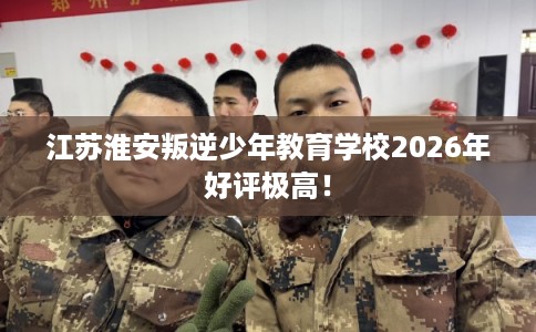 江苏淮安叛逆少年教育学校2026年好评极高！