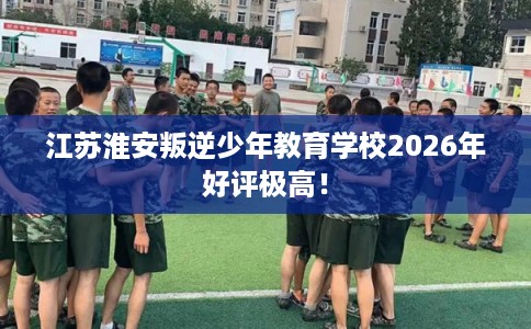 江苏淮安叛逆少年教育学校2026年好评极高！