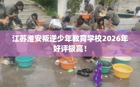 江苏淮安叛逆少年教育学校2026年好评极高！
