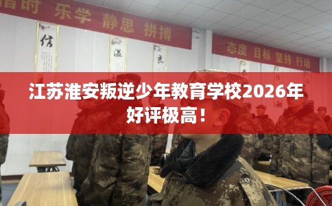 江苏淮安叛逆少年教育学校2026年好评极高！