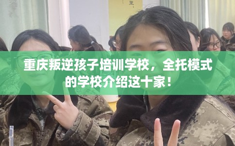 重庆叛逆孩子培训学校，全托模式的学校介绍这十家！