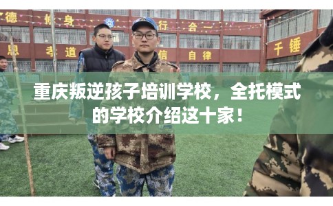 重庆叛逆孩子培训学校，全托模式的学校介绍这十家！