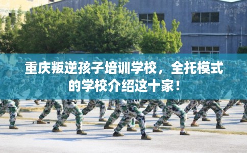 重庆叛逆孩子培训学校，全托模式的学校介绍这十家！