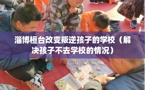 淄博桓台改变叛逆孩子的学校（解决孩子不去学校的情况）
