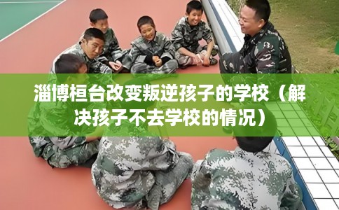 淄博桓台改变叛逆孩子的学校（解决孩子不去学校的情况）