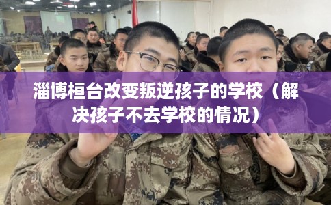 淄博桓台改变叛逆孩子的学校（解决孩子不去学校的情况）