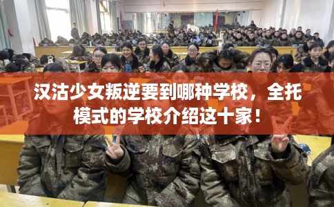 汉沽少女叛逆要到哪种学校，全托模式的学校介绍这十家！