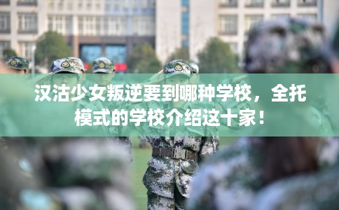 汉沽少女叛逆要到哪种学校，全托模式的学校介绍这十家！