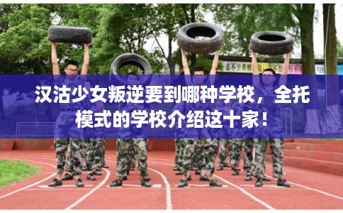 汉沽少女叛逆要到哪种学校，全托模式的学校介绍这十家！