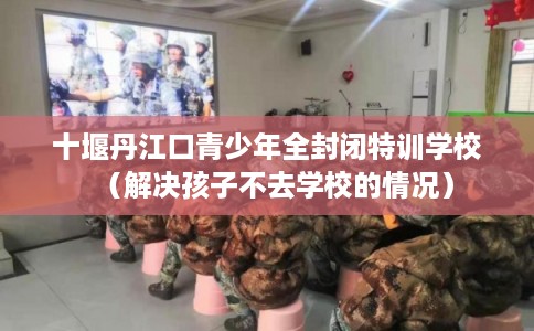 十堰丹江口青少年全封闭特训学校（解决孩子不去学校的情况）