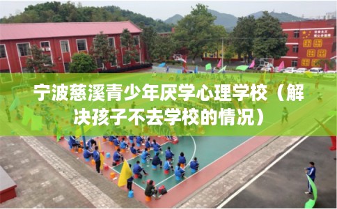 宁波慈溪青少年厌学心理学校（解决孩子不去学校的情况）