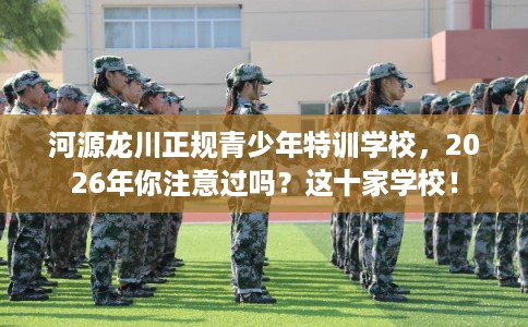 河源龙川正规青少年特训学校，2026年你注意过吗？这十家学校！