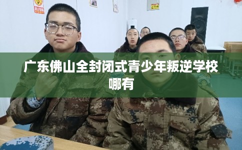 广东佛山全封闭式青少年叛逆学校哪有
