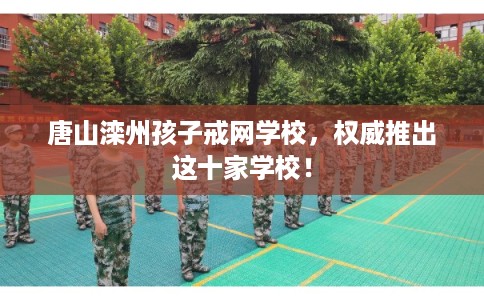 唐山滦州孩子戒网学校，权威推出这十家学校！