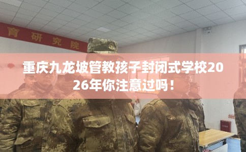 重庆九龙坡管教孩子封闭式学校2026年你注意过吗！