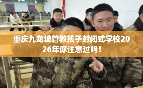 重庆九龙坡管教孩子封闭式学校2026年你注意过吗！