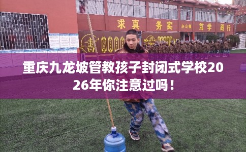 重庆九龙坡管教孩子封闭式学校2026年你注意过吗！