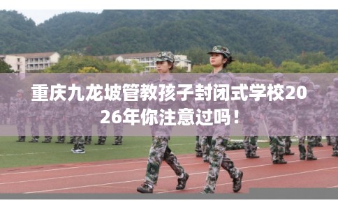 重庆九龙坡管教孩子封闭式学校2026年你注意过吗！