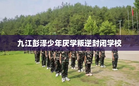 九江彭泽少年厌学叛逆封闭学校
