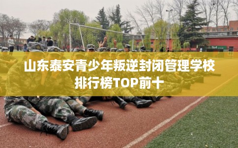 山东泰安青少年叛逆封闭管理学校排行榜TOP前十