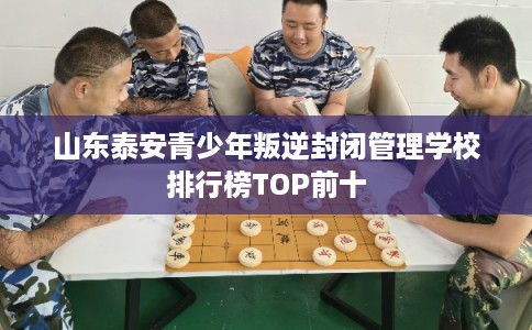 山东泰安青少年叛逆封闭管理学校排行榜TOP前十