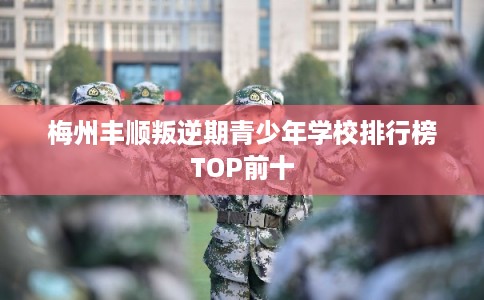 梅州丰顺叛逆期青少年学校排行榜TOP前十