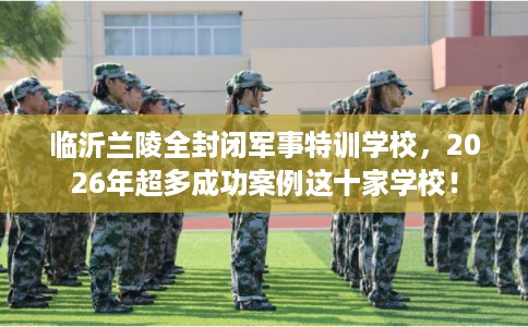 临沂兰陵全封闭军事特训学校，2026年超多成功案例这十家学校！