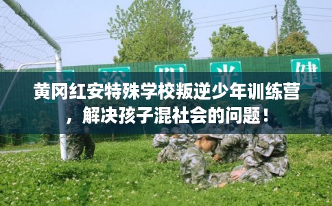黄冈红安特殊学校叛逆少年训练营，解决孩子混社会的问题！