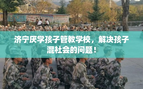 济宁厌学孩子管教学校，解决孩子混社会的问题！