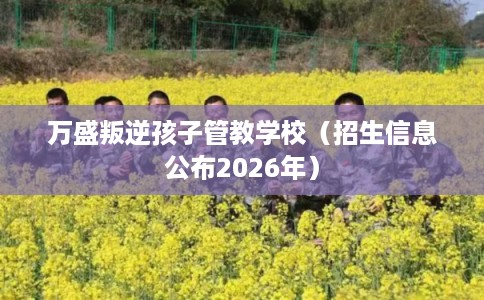 万盛叛逆孩子管教学校（招生信息公布2026年）