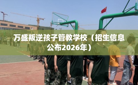 万盛叛逆孩子管教学校（招生信息公布2026年）