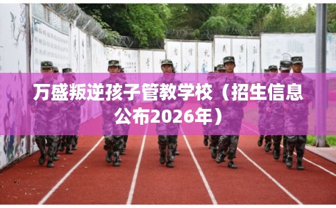 万盛叛逆孩子管教学校（招生信息公布2026年）