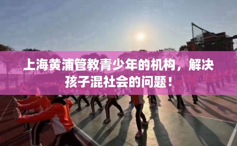 上海黄浦管教青少年的机构，解决孩子混社会的问题！