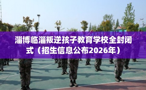 淄博临淄叛逆孩子教育学校全封闭式（招生信息公布2026年）