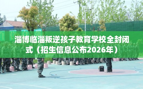 淄博临淄叛逆孩子教育学校全封闭式（招生信息公布2026年）