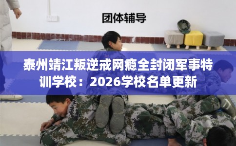 泰州靖江叛逆戒网瘾全封闭军事特训学校：2026学校名单更新
