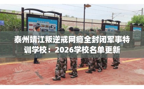 泰州靖江叛逆戒网瘾全封闭军事特训学校：2026学校名单更新