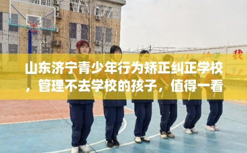 山东济宁青少年行为矫正纠正学校，管理不去学校的孩子，值得一看！