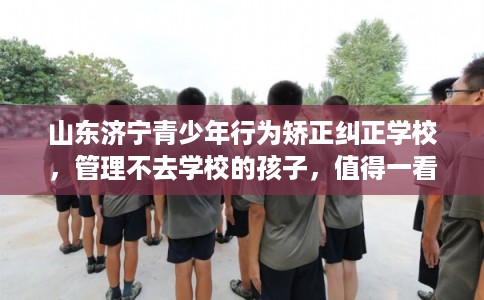 山东济宁青少年行为矫正纠正学校，管理不去学校的孩子，值得一看！