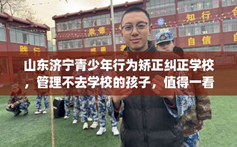 山东济宁青少年行为矫正纠正学校，管理不去学校的孩子，值得一看！