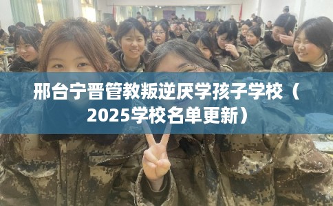 邢台宁晋管教叛逆厌学孩子学校（2025学校名单更新）